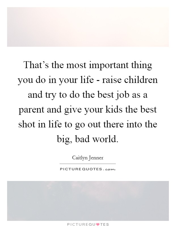 That's the most important thing you do in your life - raise children and try to do the best job as a parent and give your kids the best shot in life to go out there into the big, bad world. Picture Quote #1