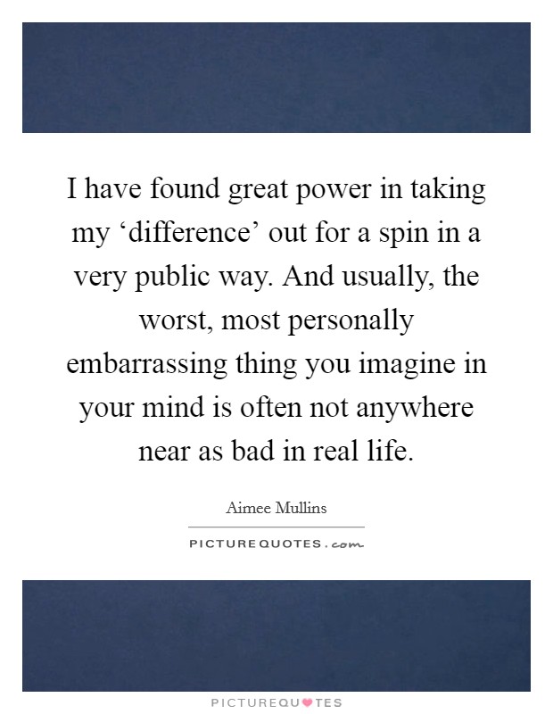I have found great power in taking my ‘difference’ out for a spin in a very public way. And usually, the worst, most personally embarrassing thing you imagine in your mind is often not anywhere near as bad in real life Picture Quote #1