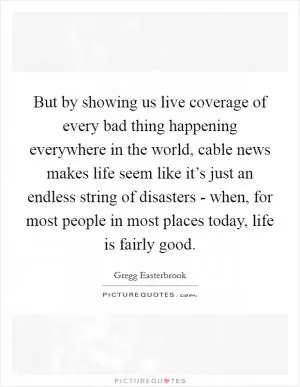 But by showing us live coverage of every bad thing happening everywhere in the world, cable news makes life seem like it’s just an endless string of disasters - when, for most people in most places today, life is fairly good Picture Quote #1