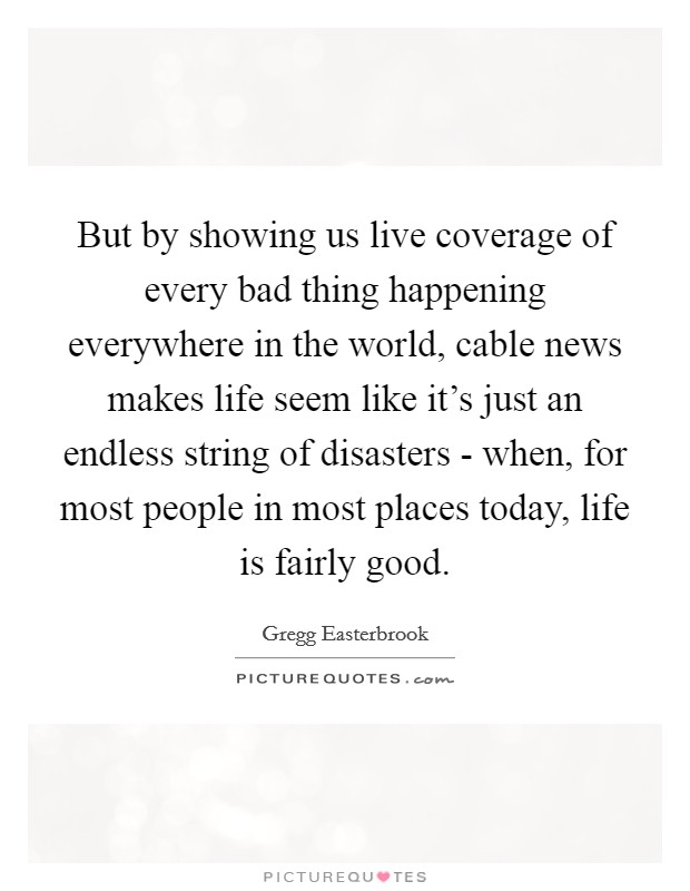 But by showing us live coverage of every bad thing happening everywhere in the world, cable news makes life seem like it's just an endless string of disasters - when, for most people in most places today, life is fairly good. Picture Quote #1