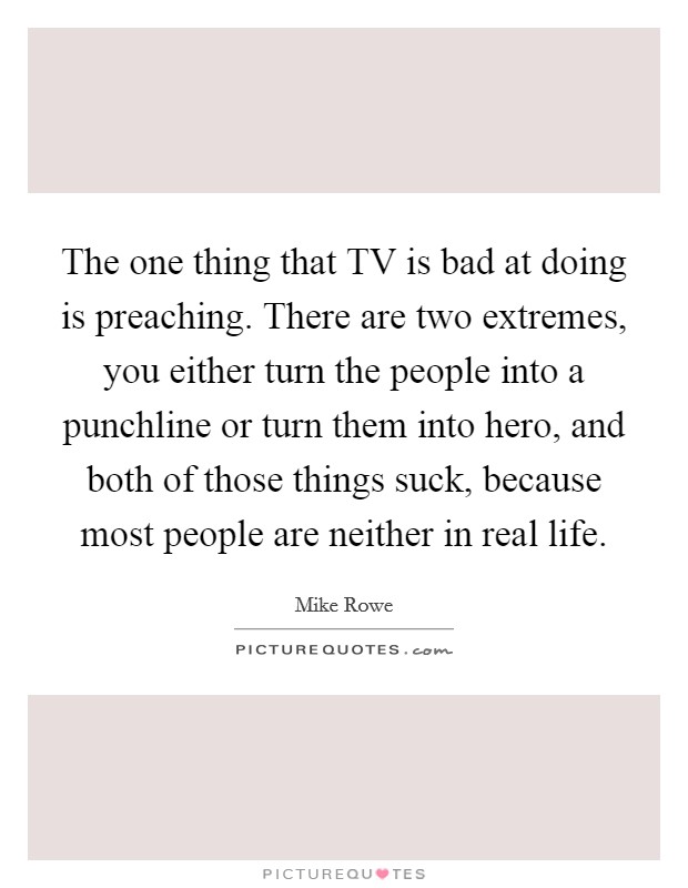 The one thing that TV is bad at doing is preaching. There are two extremes, you either turn the people into a punchline or turn them into hero, and both of those things suck, because most people are neither in real life. Picture Quote #1