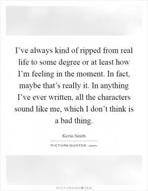 I’ve always kind of ripped from real life to some degree or at least how I’m feeling in the moment. In fact, maybe that’s really it. In anything I’ve ever written, all the characters sound like me, which I don’t think is a bad thing Picture Quote #1