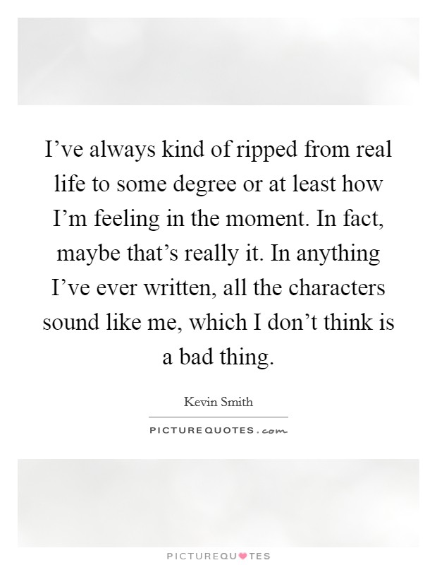 I've always kind of ripped from real life to some degree or at least how I'm feeling in the moment. In fact, maybe that's really it. In anything I've ever written, all the characters sound like me, which I don't think is a bad thing. Picture Quote #1