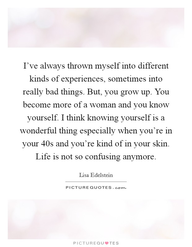I've always thrown myself into different kinds of experiences, sometimes into really bad things. But, you grow up. You become more of a woman and you know yourself. I think knowing yourself is a wonderful thing especially when you're in your 40s and you're kind of in your skin. Life is not so confusing anymore. Picture Quote #1