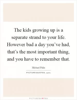 The kids growing up is a separate strand to your life. However bad a day you’ve had, that’s the most important thing, and you have to remember that Picture Quote #1