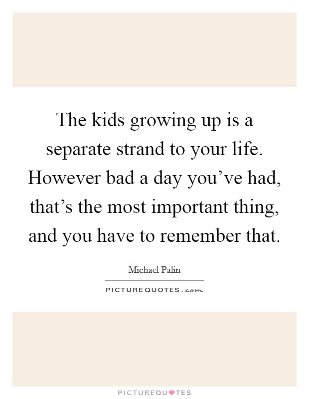 The kids growing up is a separate strand to your life. However bad a day you've had, that's the most important thing, and you have to remember that. Picture Quote #1