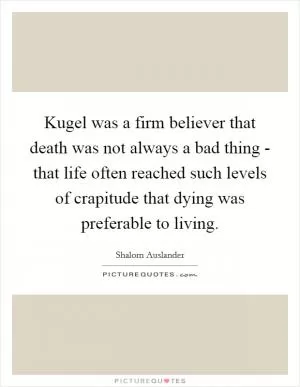 Kugel was a firm believer that death was not always a bad thing - that life often reached such levels of crapitude that dying was preferable to living Picture Quote #1