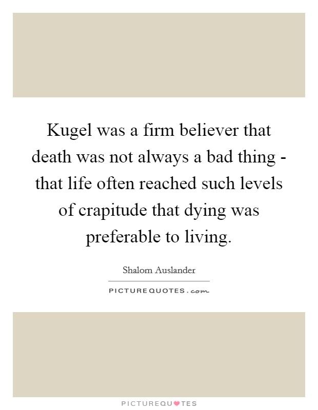 Kugel was a firm believer that death was not always a bad thing - that life often reached such levels of crapitude that dying was preferable to living. Picture Quote #1