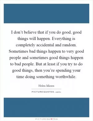 I don’t believe that if you do good, good things will happen. Everything is completely accidental and random. Sometimes bad things happen to very good people and sometimes good things happen to bad people. But at least if you try to do good things, then you’re spending your time doing something worthwhile Picture Quote #1