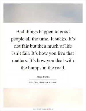 Bad things happen to good people all the time. It sucks. It’s not fair but then much of life isn’t fair. It’s how you live that matters. It’s how you deal with the bumps in the road Picture Quote #1