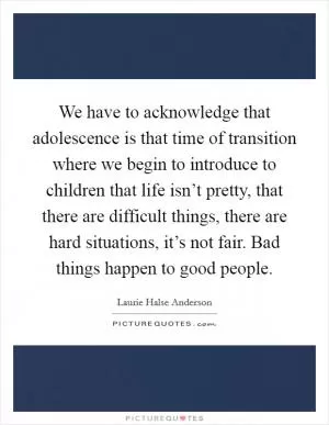 We have to acknowledge that adolescence is that time of transition where we begin to introduce to children that life isn’t pretty, that there are difficult things, there are hard situations, it’s not fair. Bad things happen to good people Picture Quote #1