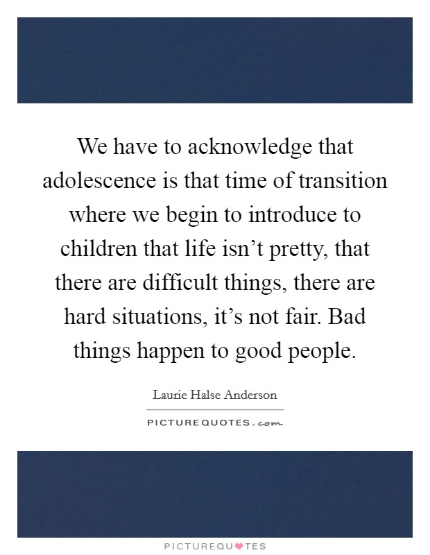 We have to acknowledge that adolescence is that time of transition where we begin to introduce to children that life isn't pretty, that there are difficult things, there are hard situations, it's not fair. Bad things happen to good people. Picture Quote #1