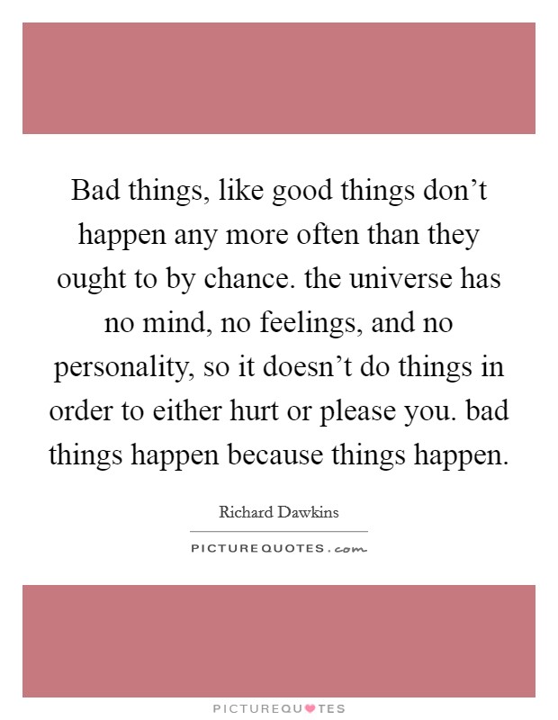 Bad things, like good things don't happen any more often than they ought to by chance. the universe has no mind, no feelings, and no personality, so it doesn't do things in order to either hurt or please you. bad things happen because things happen. Picture Quote #1