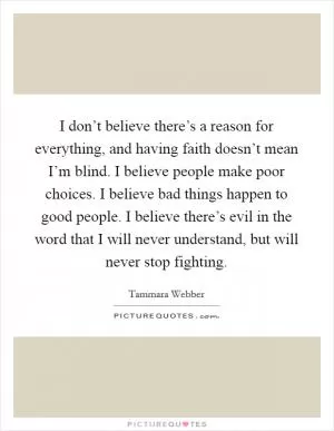 I don’t believe there’s a reason for everything, and having faith doesn’t mean I’m blind. I believe people make poor choices. I believe bad things happen to good people. I believe there’s evil in the word that I will never understand, but will never stop fighting Picture Quote #1