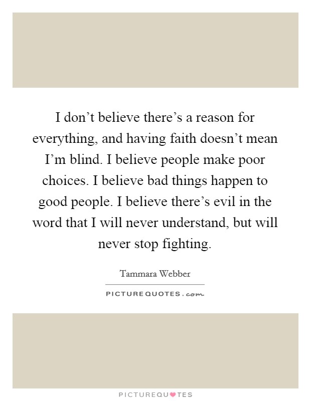I don't believe there's a reason for everything, and having faith doesn't mean I'm blind. I believe people make poor choices. I believe bad things happen to good people. I believe there's evil in the word that I will never understand, but will never stop fighting. Picture Quote #1