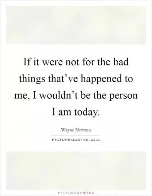 If it were not for the bad things that’ve happened to me, I wouldn’t be the person I am today Picture Quote #1