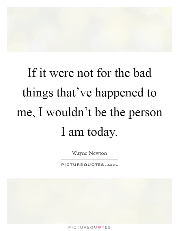 If it were not for the bad things that've happened to me, I wouldn't be the person I am today. Picture Quote #1