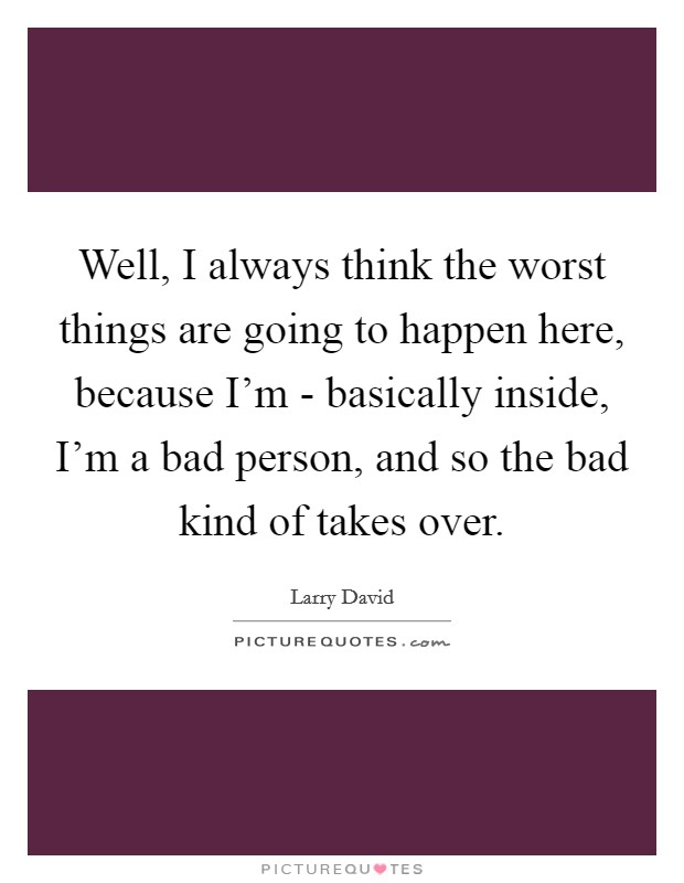 Well, I always think the worst things are going to happen here, because I'm - basically inside, I'm a bad person, and so the bad kind of takes over. Picture Quote #1