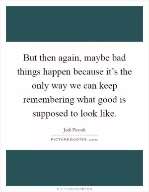 But then again, maybe bad things happen because it’s the only way we can keep remembering what good is supposed to look like Picture Quote #1