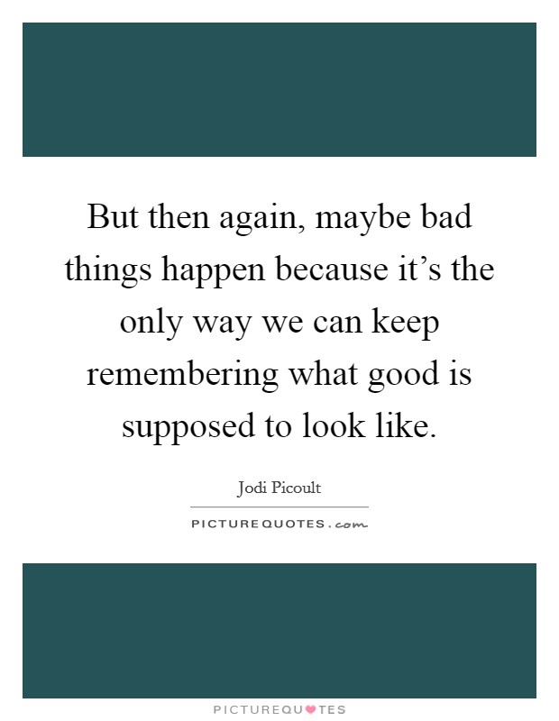 But then again, maybe bad things happen because it's the only way we can keep remembering what good is supposed to look like. Picture Quote #1