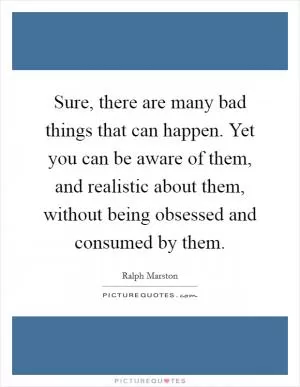 Sure, there are many bad things that can happen. Yet you can be aware of them, and realistic about them, without being obsessed and consumed by them Picture Quote #1
