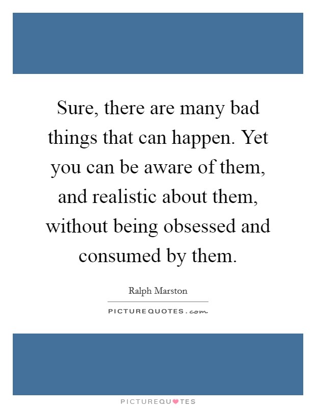 Sure, there are many bad things that can happen. Yet you can be aware of them, and realistic about them, without being obsessed and consumed by them. Picture Quote #1