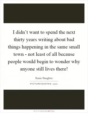 I didn’t want to spend the next thirty years writing about bad things happening in the same small town - not least of all because people would begin to wonder why anyone still lives there! Picture Quote #1