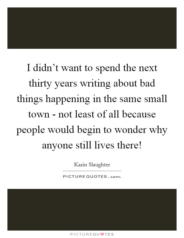 I didn't want to spend the next thirty years writing about bad things happening in the same small town - not least of all because people would begin to wonder why anyone still lives there! Picture Quote #1