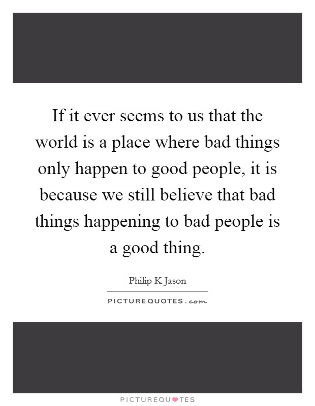 If it ever seems to us that the world is a place where bad things only happen to good people, it is because we still believe that bad things happening to bad people is a good thing. Picture Quote #1