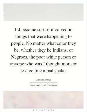 I’d become sort of involved in things that were happening to people. No matter what color they be, whether they be Indians, or Negroes, the poor white person or anyone who was I thought more or less getting a bad shake Picture Quote #1