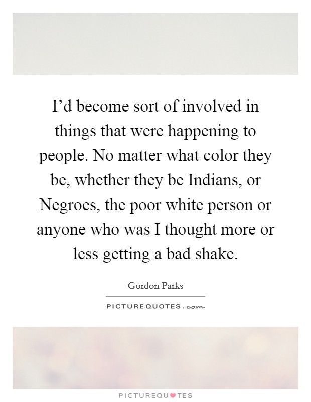 I'd become sort of involved in things that were happening to people. No matter what color they be, whether they be Indians, or Negroes, the poor white person or anyone who was I thought more or less getting a bad shake. Picture Quote #1