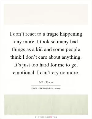 I don’t react to a tragic happening any more. I took so many bad things as a kid and some people think I don’t care about anything. It’s just too hard for me to get emotional. I can’t cry no more Picture Quote #1