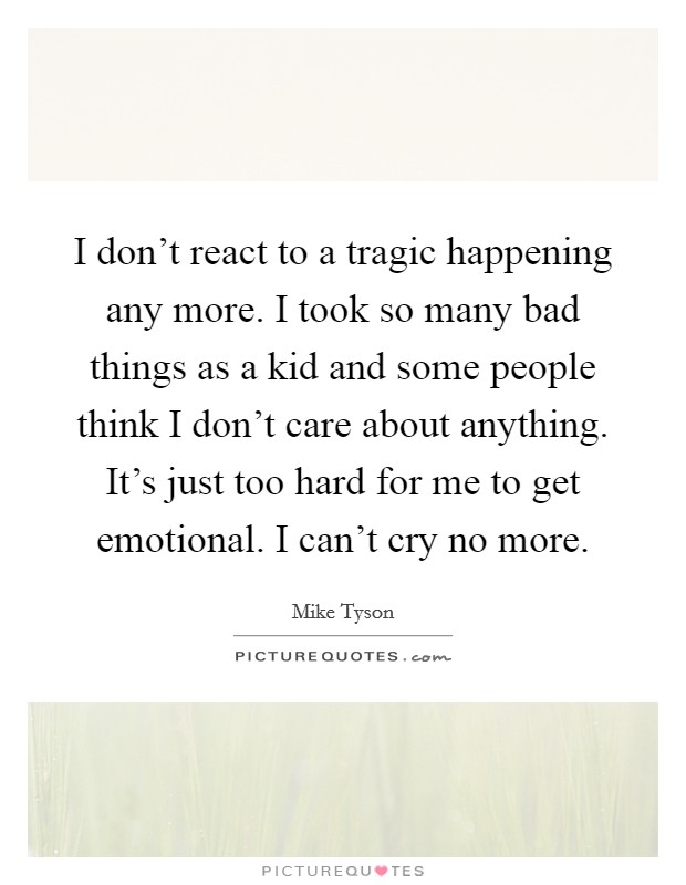I don't react to a tragic happening any more. I took so many bad things as a kid and some people think I don't care about anything. It's just too hard for me to get emotional. I can't cry no more. Picture Quote #1