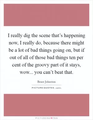 I really dig the scene that’s happening now, I really do, because there might be a lot of bad things going on, but if out of all of those bad things ten per cent of the groovy part of it stays, wow... you can’t beat that Picture Quote #1