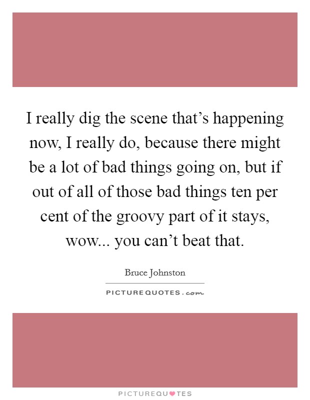 I really dig the scene that's happening now, I really do, because there might be a lot of bad things going on, but if out of all of those bad things ten per cent of the groovy part of it stays, wow... you can't beat that. Picture Quote #1