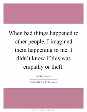 When bad things happened to other people, I imagined them happening to me. I didn’t know if this was empathy or theft Picture Quote #1