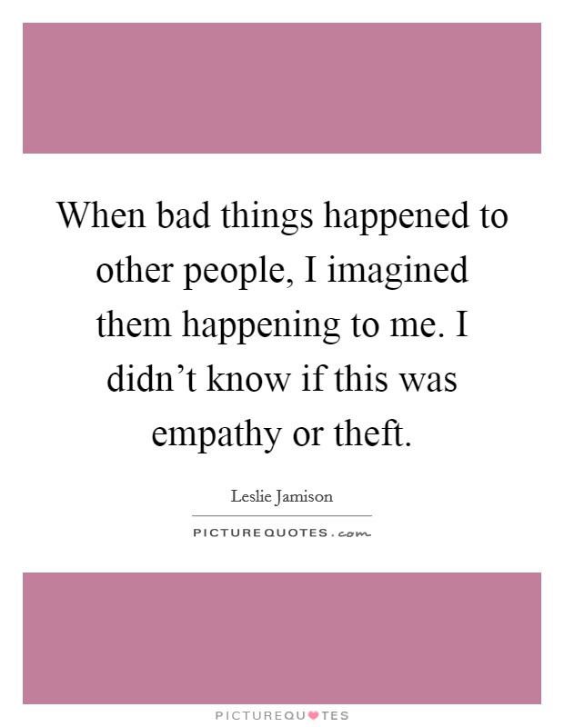 When bad things happened to other people, I imagined them happening to me. I didn't know if this was empathy or theft. Picture Quote #1