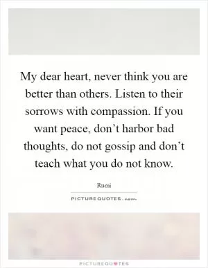 My dear heart, never think you are better than others. Listen to their sorrows with compassion. If you want peace, don’t harbor bad thoughts, do not gossip and don’t teach what you do not know Picture Quote #1