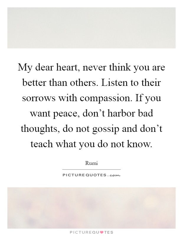 My dear heart, never think you are better than others. Listen to their sorrows with compassion. If you want peace, don't harbor bad thoughts, do not gossip and don't teach what you do not know. Picture Quote #1