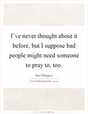 I’ve never thought about it before, but I suppose bad people might need someone to pray to, too Picture Quote #1