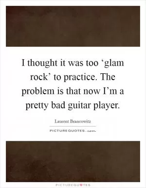 I thought it was too ‘glam rock’ to practice. The problem is that now I’m a pretty bad guitar player Picture Quote #1