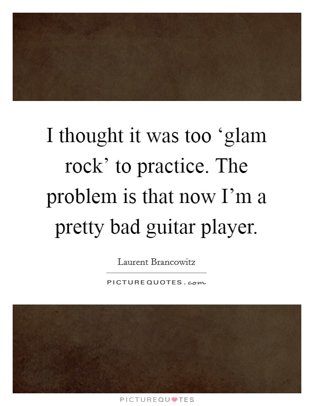 I thought it was too ‘glam rock' to practice. The problem is that now I'm a pretty bad guitar player. Picture Quote #1