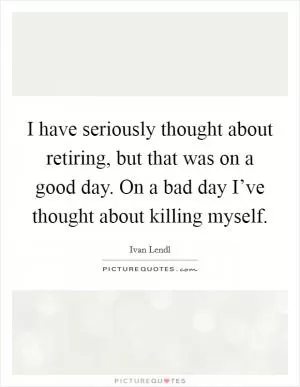 I have seriously thought about retiring, but that was on a good day. On a bad day I’ve thought about killing myself Picture Quote #1