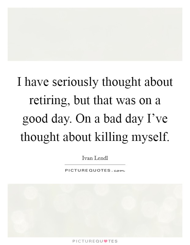 I have seriously thought about retiring, but that was on a good day. On a bad day I've thought about killing myself. Picture Quote #1