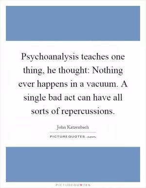 Psychoanalysis teaches one thing, he thought: Nothing ever happens in a vacuum. A single bad act can have all sorts of repercussions Picture Quote #1
