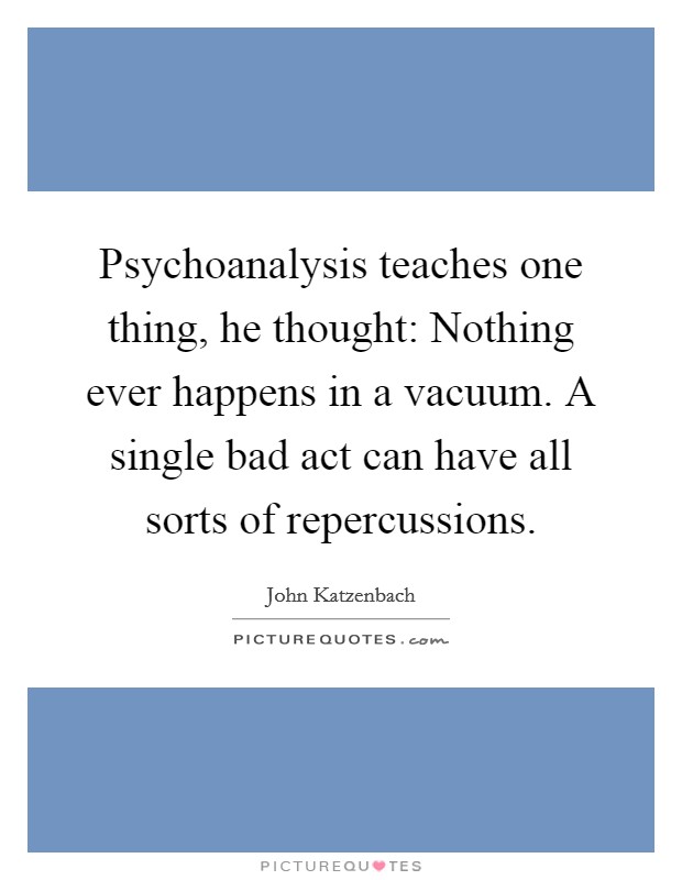 Psychoanalysis teaches one thing, he thought: Nothing ever happens in a vacuum. A single bad act can have all sorts of repercussions. Picture Quote #1