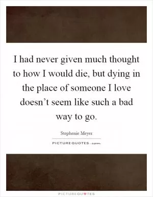 I had never given much thought to how I would die, but dying in the place of someone I love doesn’t seem like such a bad way to go Picture Quote #1