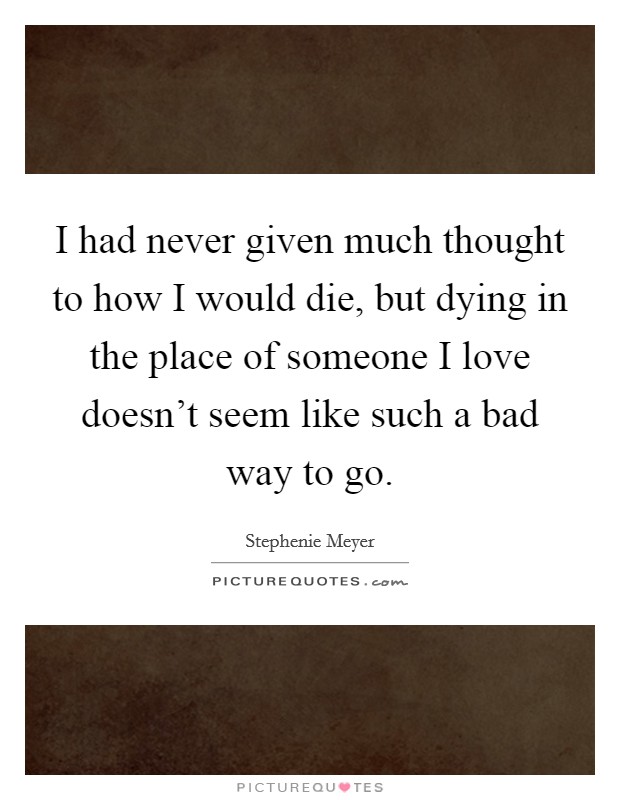 I had never given much thought to how I would die, but dying in the place of someone I love doesn't seem like such a bad way to go. Picture Quote #1