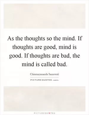 As the thoughts so the mind. If thoughts are good, mind is good. If thoughts are bad, the mind is called bad Picture Quote #1