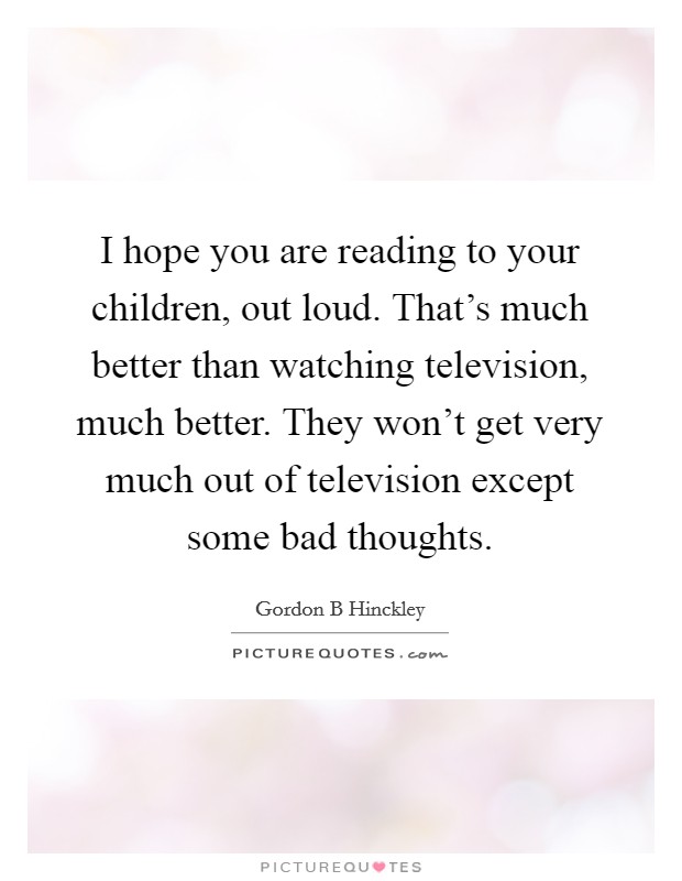 I hope you are reading to your children, out loud. That's much better than watching television, much better. They won't get very much out of television except some bad thoughts. Picture Quote #1